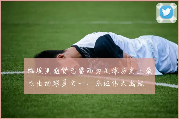 维埃里盛赞巴雷西为足球历史上最杰出的球员之一，见证伟大成就