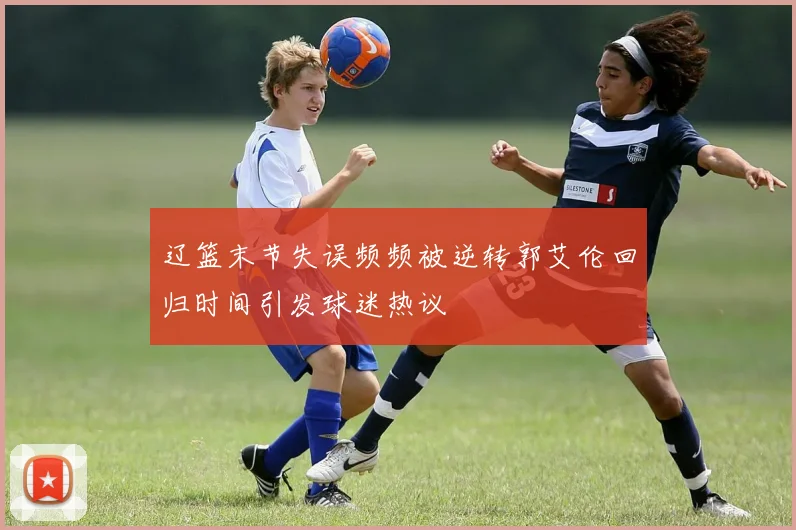 辽篮末节失误频频被逆转郭艾伦回归时间引发球迷热议